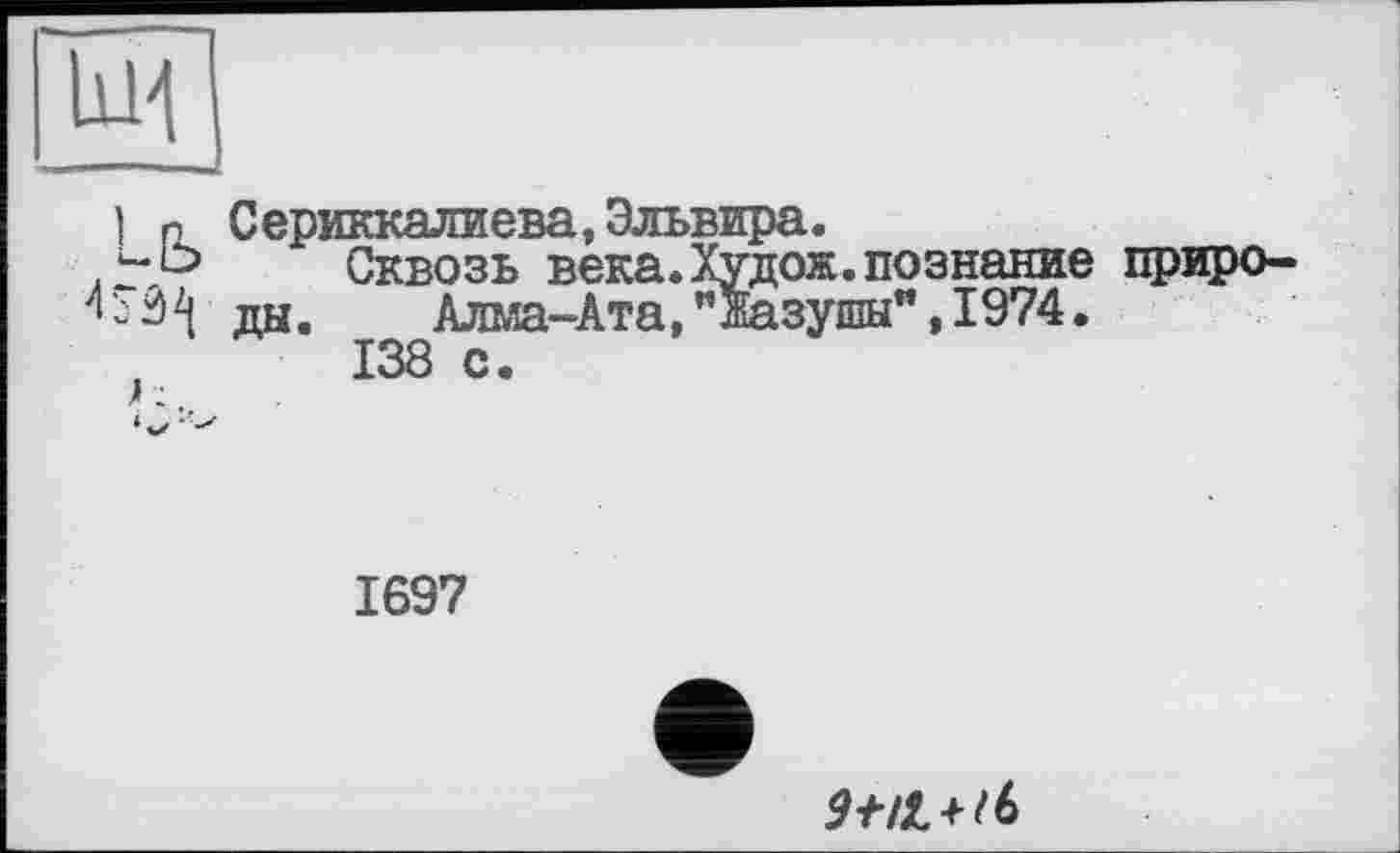 ﻿lui
] P Сериккалиева, Эльвира.
Сквозь века.Худож.познание приро-
1 - 3 ды.	Алма-Ата, "Жазушы", 1974.
138 с.
1697
